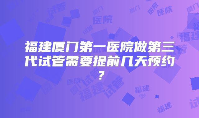 福建厦门第一医院做第三代试管需要提前几天预约?