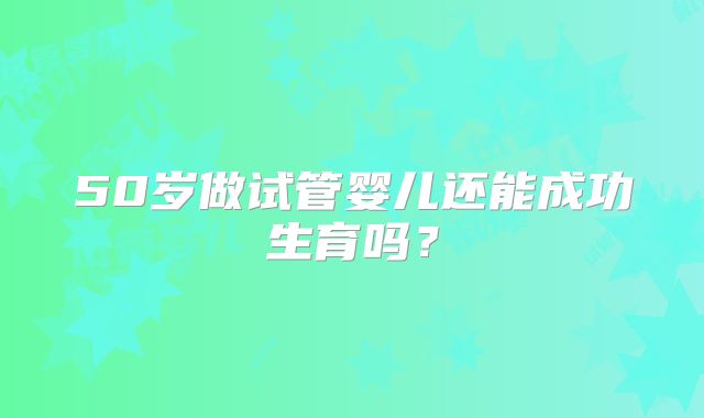 50岁做试管婴儿还能成功生育吗?