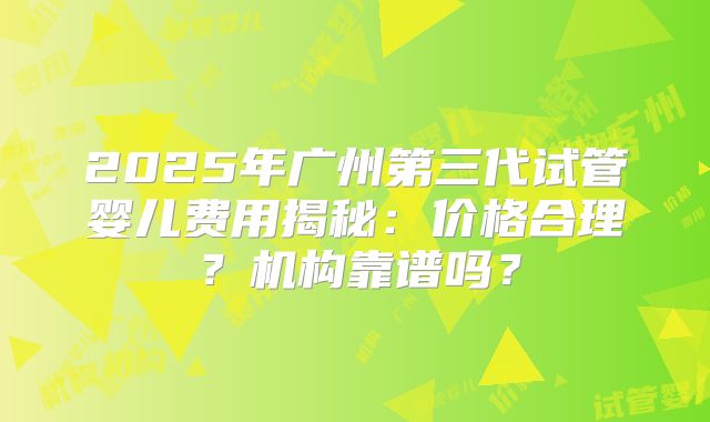 2025年广州第三代试管婴儿费用揭秘：价格合理？机构靠谱吗？