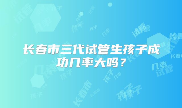长春市三代试管生孩子成功几率大吗？