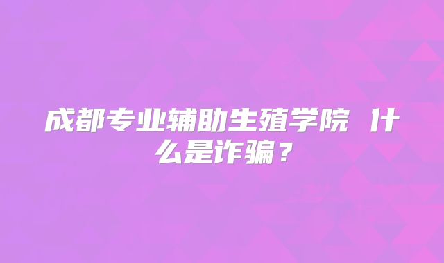 成都专业辅助生殖学院 什么是诈骗？