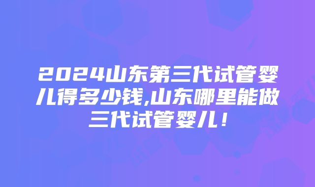 2024山东第三代试管婴儿得多少钱,山东哪里能做三代试管婴儿!