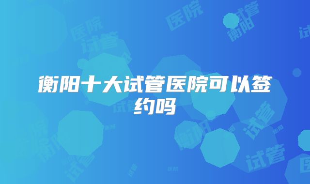 衡阳十大试管医院可以签约吗