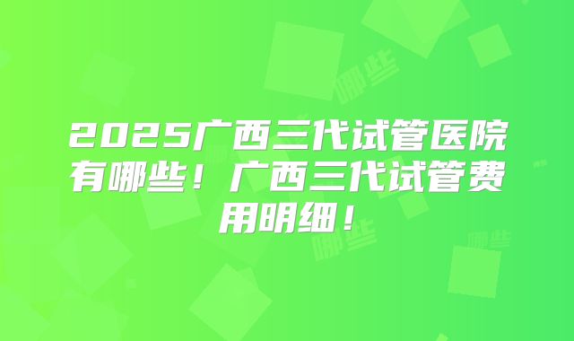 2025广西三代试管医院有哪些！广西三代试管费用明细！