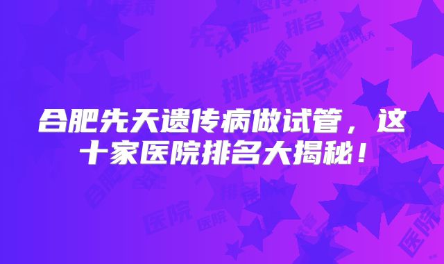 合肥先天遗传病做试管,这十家医院排名大揭秘!