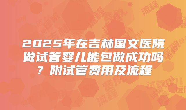 2025年在吉林国文医院做试管婴儿能包做成功吗?附试管费用及流程