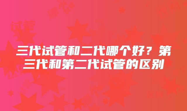 三代试管和二代哪个好？第三代和第二代试管的区别