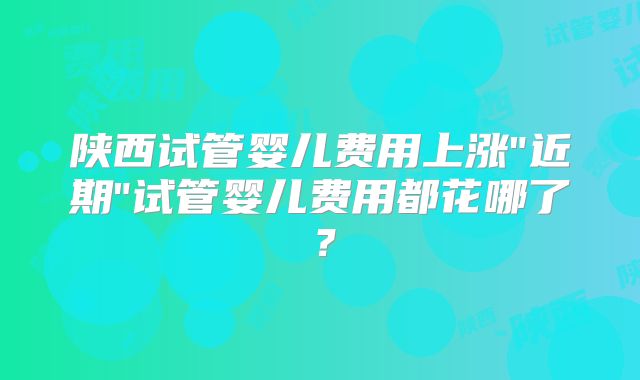 陕西试管婴儿费用上涨