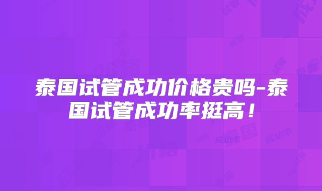泰国试管成功价格贵吗-泰国试管成功率挺高！