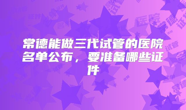 常德能做三代试管的医院名单公布，要准备哪些证件