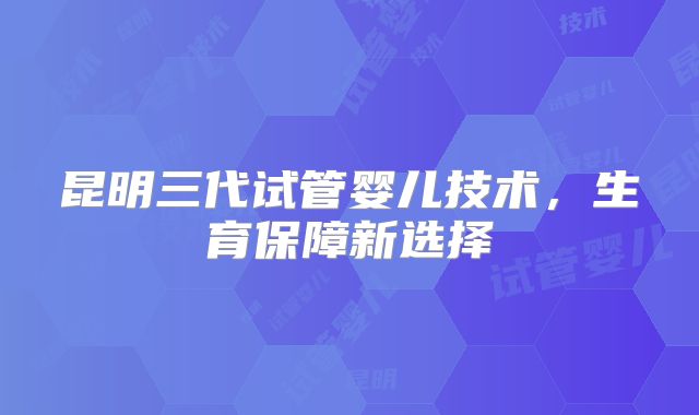 昆明三代试管婴儿技术，生育保障新选择