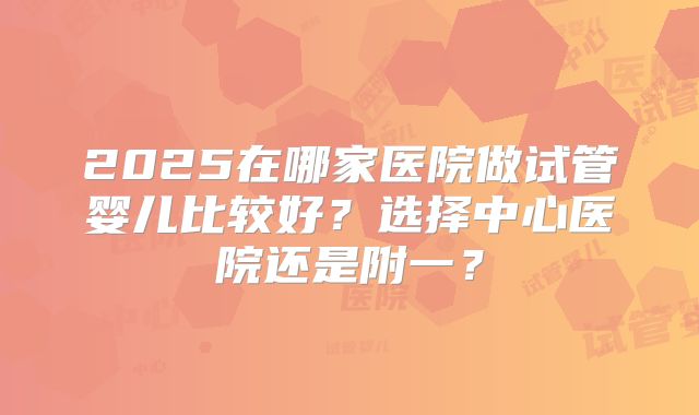 2025在哪家医院做试管婴儿比较好？选择中心医院还是附一？