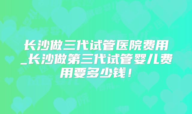 长沙做三代试管医院费用_长沙做第三代试管婴儿费用要多少钱!