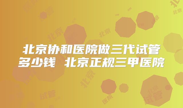 北京协和医院做三代试管多少钱 北京正规三甲医院