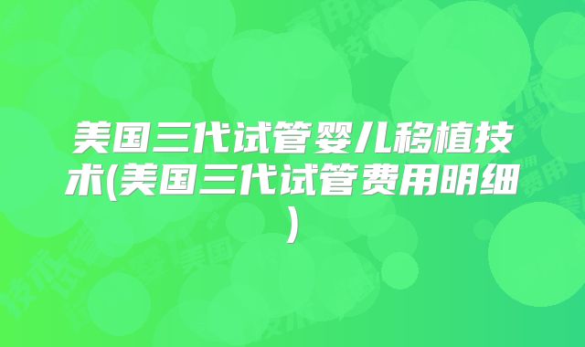 美国三代试管婴儿移植技术(美国三代试管费用明细)