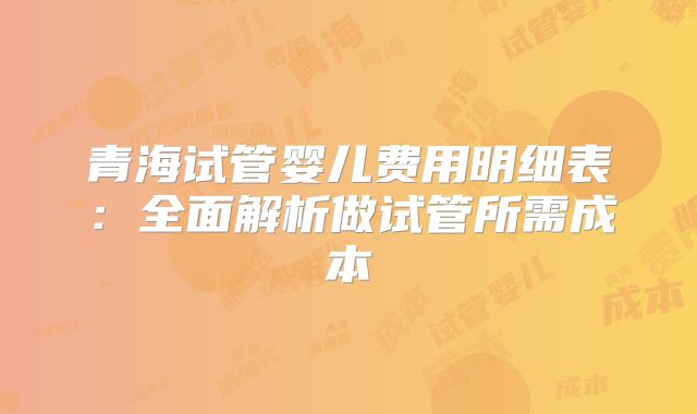青海试管婴儿费用明细表：全面解析做试管所需成本
