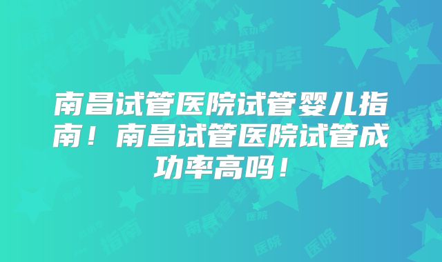 南昌试管医院试管婴儿指南！南昌试管医院试管成功率高吗！