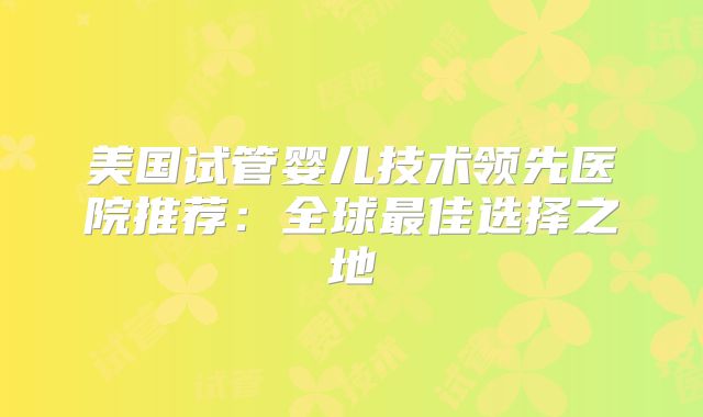 美国试管婴儿技术领先医院推荐：全球最佳选择之地