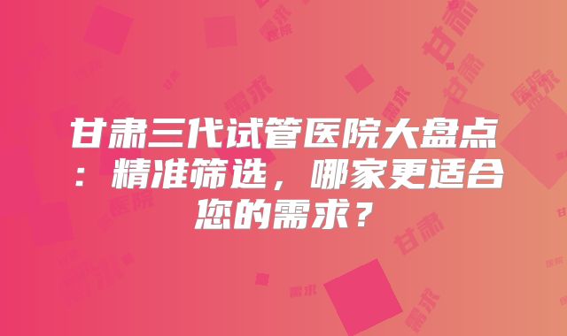 甘肃三代试管医院大盘点:精准筛选,哪家更适合您的需求?