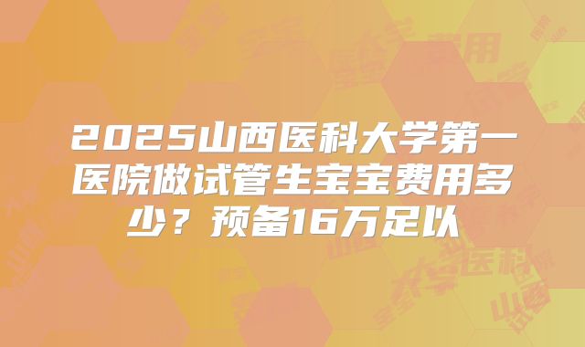 2025山西医科大学第一医院做试管生宝宝费用多少？预备16万足以