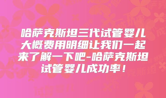 哈萨克斯坦三代试管婴儿大概费用明细让我们一起来了解一下吧-哈萨克斯坦试管婴儿成功率！