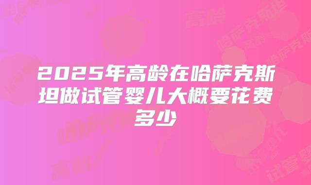 2025年高龄在哈萨克斯坦做试管婴儿大概要花费多少