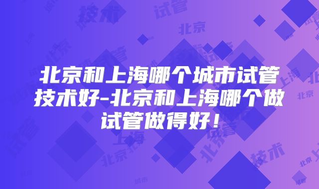 北京和上海哪个城市试管技术好-北京和上海哪个做试管做得好!