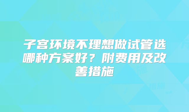 子宫环境不理想做试管选哪种方案好？附费用及改善措施