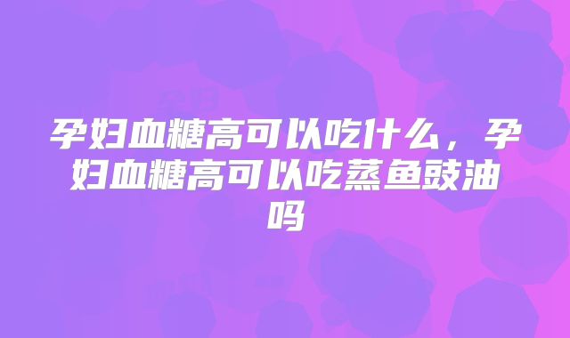 孕妇血糖高可以吃什么，孕妇血糖高可以吃蒸鱼豉油吗