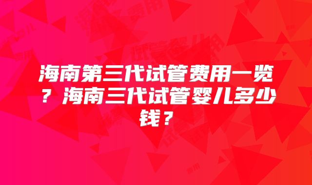 海南第三代试管费用一览？海南三代试管婴儿多少钱？