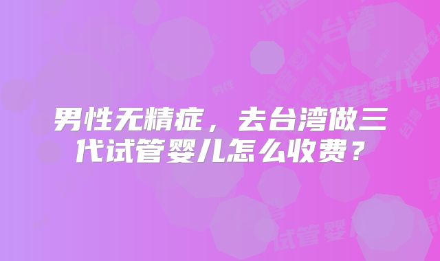 男性无精症，去台湾做三代试管婴儿怎么收费？