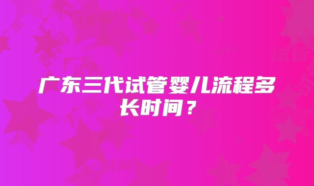 广东三代试管婴儿流程多长时间？
