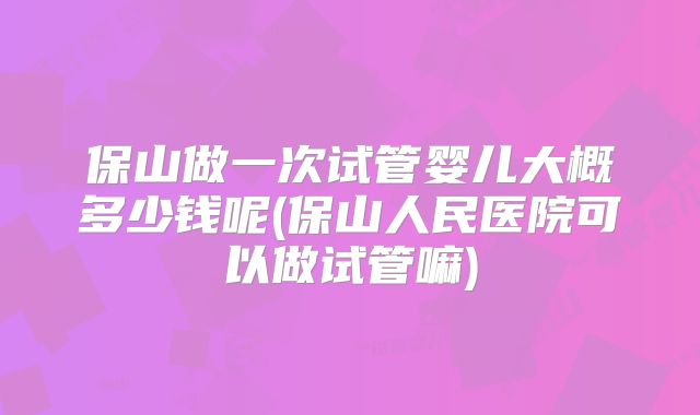 保山做一次试管婴儿大概多少钱呢(保山人民医院可以做试管嘛)