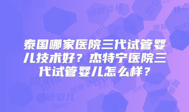 泰国哪家医院三代试管婴儿技术好？杰特宁医院三代试管婴儿怎么样？