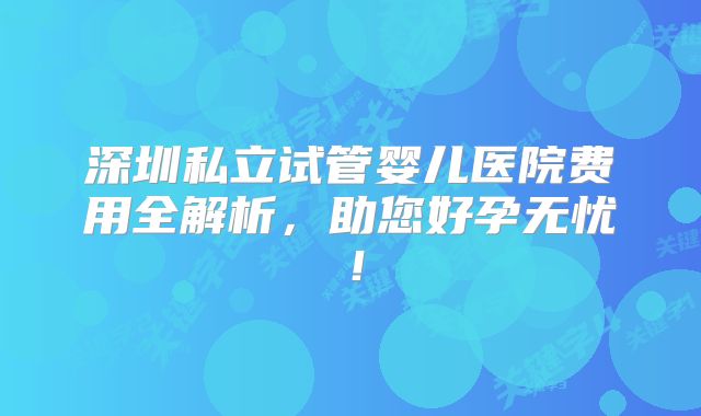 深圳私立试管婴儿医院费用全解析，助您好孕无忧！