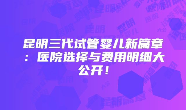 昆明三代试管婴儿新篇章：医院选择与费用明细大公开！