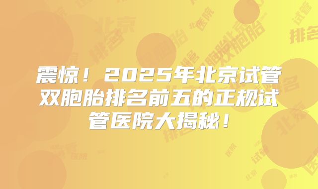 震惊！2025年北京试管双胞胎排名前五的正规试管医院大揭秘！
