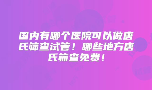 国内有哪个医院可以做唐氏筛查试管!哪些地方唐氏筛查免费!