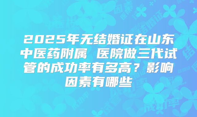 2025年无结婚证在山东中医药附属 医院做三代试管的成功率有多高?影响因素有哪些