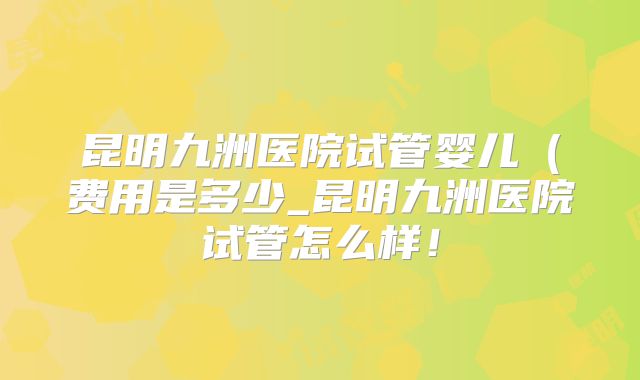 昆明九洲医院试管婴儿（费用是多少_昆明九洲医院试管怎么样！