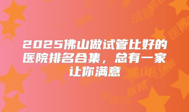 2025佛山做试管比好的医院排名合集，总有一家让你满意
