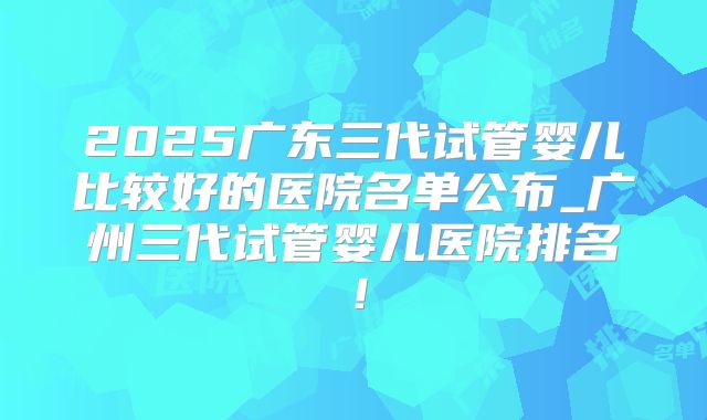 2025广东三代试管婴儿比较好的医院名单公布_广州三代试管婴儿医院排名!