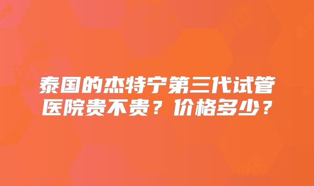 泰国的杰特宁第三代试管医院贵不贵？价格多少？
