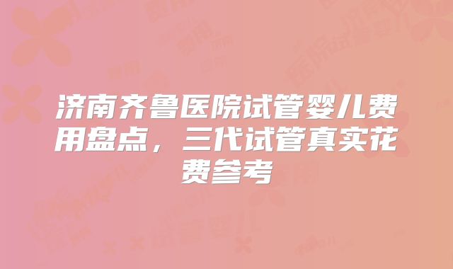 济南齐鲁医院试管婴儿费用盘点,三代试管真实花费参考