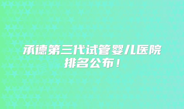承德第三代试管婴儿医院排名公布！