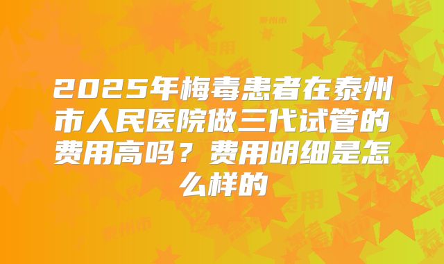 2025年梅毒患者在泰州市人民医院做三代试管的费用高吗？费用明细是怎么样的