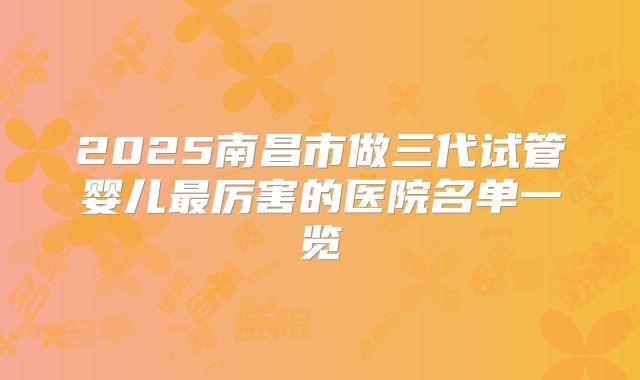 2025南昌市做三代试管婴儿最厉害的医院名单一览
