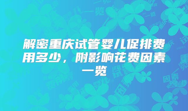 解密重庆试管婴儿促排费用多少，附影响花费因素一览