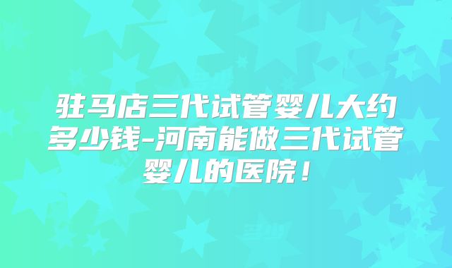 驻马店三代试管婴儿大约多少钱-河南能做三代试管婴儿的医院！