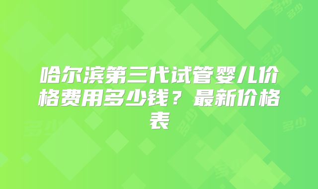 哈尔滨第三代试管婴儿价格费用多少钱？最新价格表